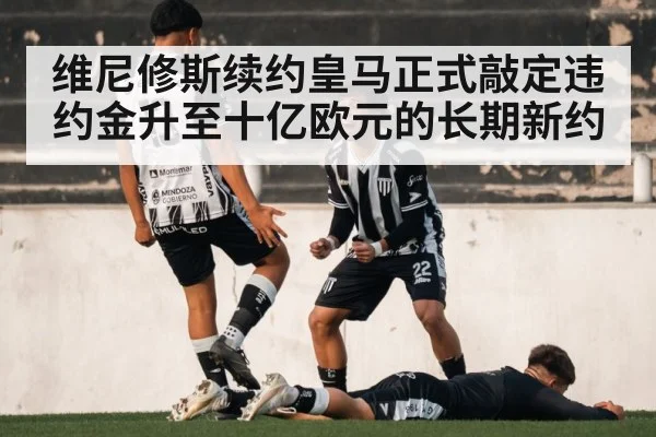 维尼修斯续约皇马正式敲定违约金升至十亿欧元的长期新约