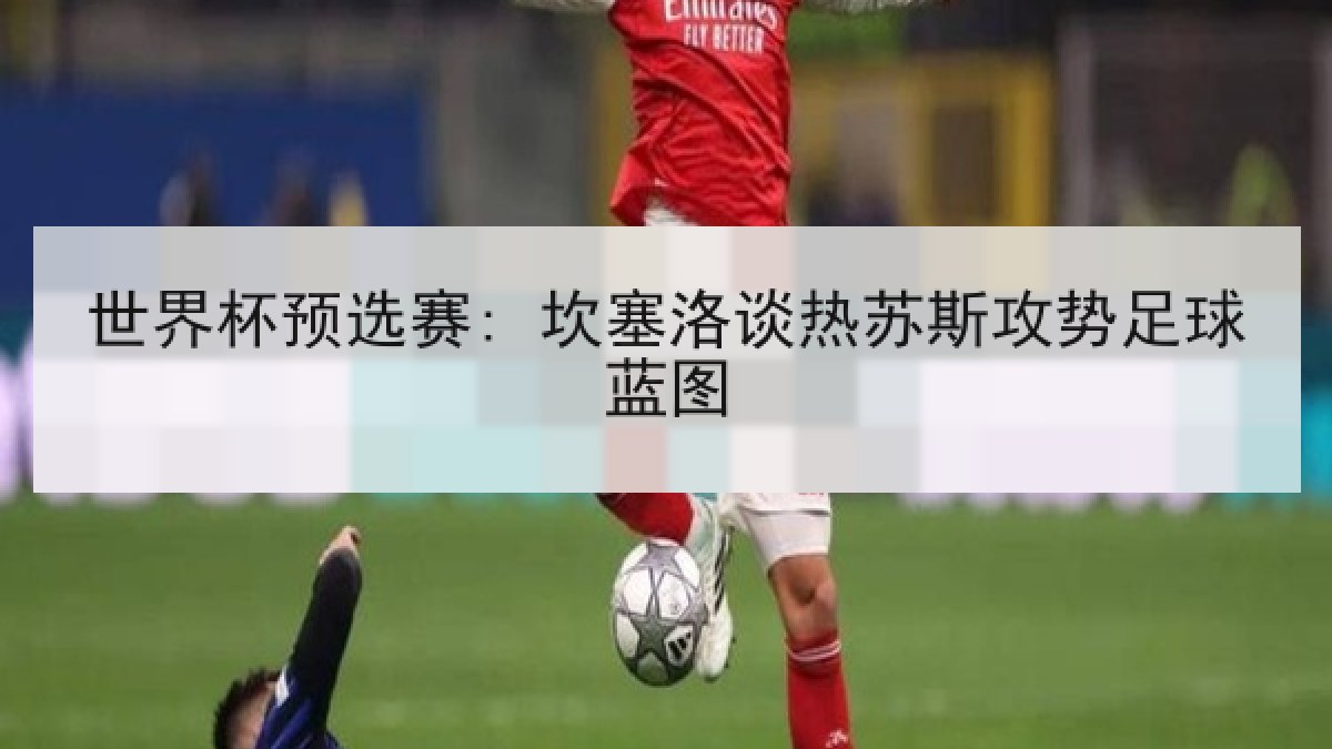 世界杯预选赛: 坎塞洛谈热苏斯攻势足球蓝图